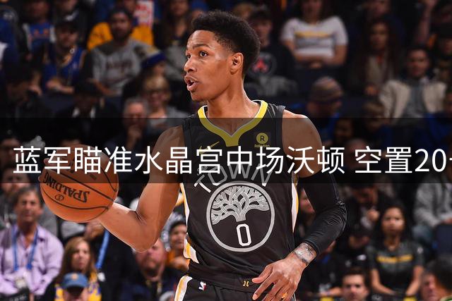 蓝军瞄准水晶宫中场沃顿 空置20号或成转会关键